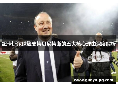 纽卡斯尔球迷支持贝尼特斯的五大核心理由深度解析 纽卡斯尔球迷支持贝尼特斯的五大核心理由深度解析