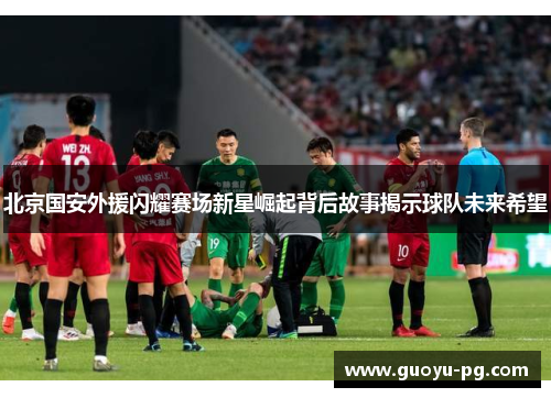 北京国安外援闪耀赛场新星崛起背后故事揭示球队未来希望 北京国安外援闪耀赛场新星崛起背后故事揭示球队未来希望