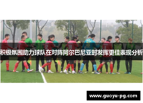 积极氛围助力球队在对阵阿尔巴尼亚时发挥更佳表现分析 积极氛围助力球队在对阵阿尔巴尼亚时发挥更佳表现分析