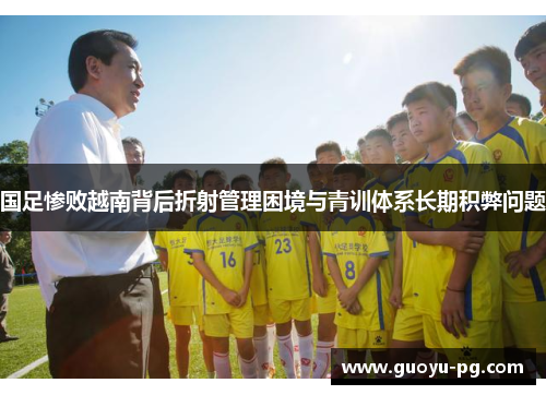 国足惨败越南背后折射管理困境与青训体系长期积弊问题 国足惨败越南背后折射管理困境与青训体系长期积弊问题