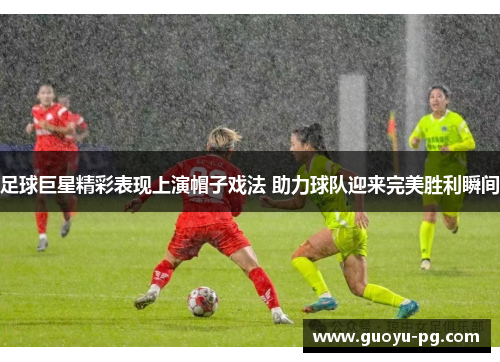 足球巨星精彩表现上演帽子戏法 助力球队迎来完美胜利瞬间