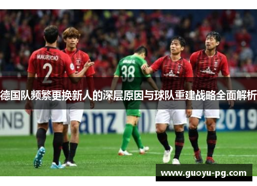 德国队频繁更换新人的深层原因与球队重建战略全面解析 德国队频繁更换新人的深层原因与球队重建战略全面解析