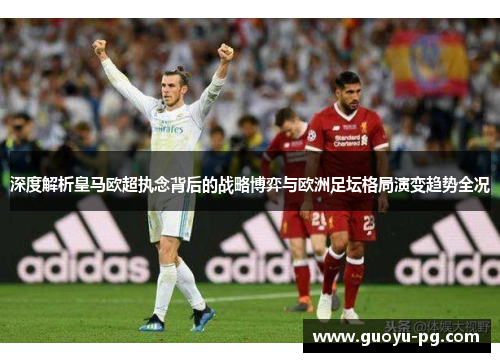 深度解析皇马欧超执念背后的战略博弈与欧洲足坛格局演变趋势全况 深度解析皇马欧超执念背后的战略博弈与欧洲足坛格局演变趋势全况