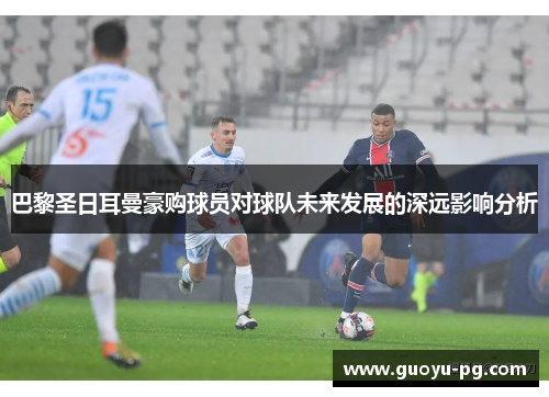 巴黎圣日耳曼豪购球员对球队未来发展的深远影响分析 巴黎圣日耳曼豪购球员对球队未来发展的深远影响分析