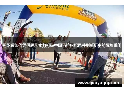 杨绍辉如何凭借超凡实力打破中国马拉松纪录并刷新历史的辉煌瞬间