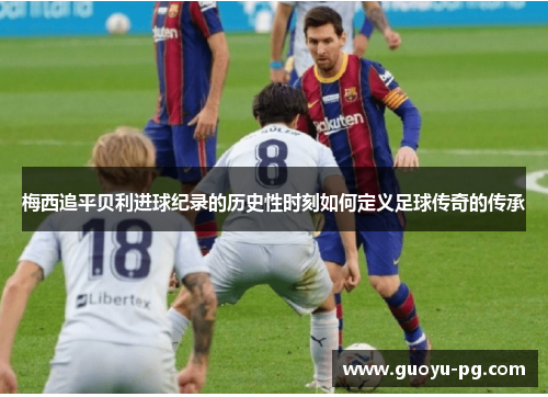梅西追平贝利进球纪录的历史性时刻如何定义足球传奇的传承