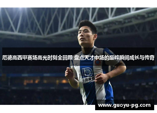 厄德高西甲赛场高光时刻全回顾 盘点天才中场的巅峰瞬间成长与传奇