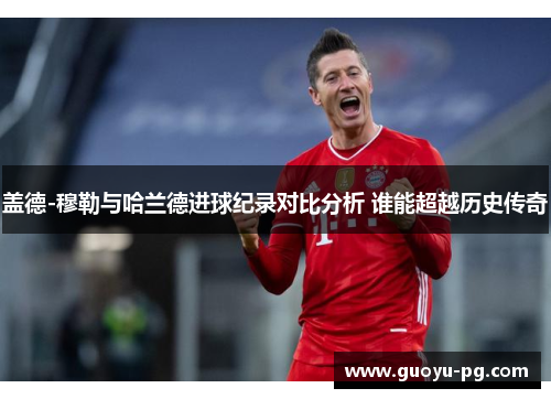 盖德-穆勒与哈兰德进球纪录对比分析 谁能超越历史传奇